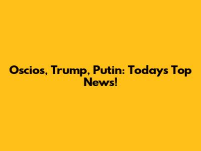 Oscios, Trump, Putin: Today's Top News!