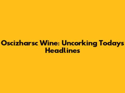 Oscizharsc Wine: Uncorking Today's Headlines