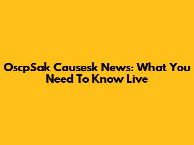 OscpSak Causesk News: What You Need To Know Live
