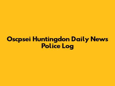 Oscpsei Huntingdon Daily News Police Log
