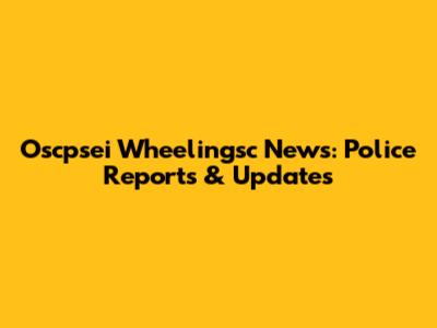 Oscpsei Wheelingsc News: Police Reports & Updates