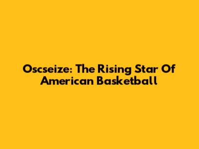 Oscseize: The Rising Star Of American Basketball