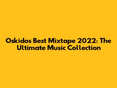 Oskido's Best Mixtape 2022: The Ultimate Music Collection