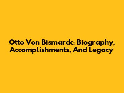 Otto Von Bismarck: Biography, Accomplishments, And Legacy