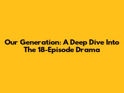 Our Generation: A Deep Dive Into The 18-Episode Drama