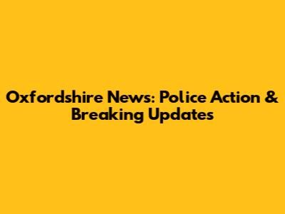 Oxfordshire News: Police Action & Breaking Updates