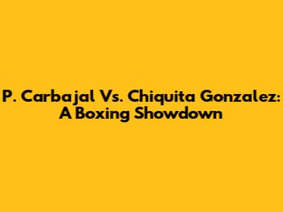 P. Carbajal Vs. Chiquita Gonzalez: A Boxing Showdown