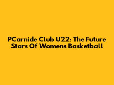 PCarnide Club U22: The Future Stars Of Women's Basketball