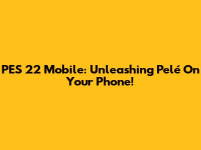 PES 22 Mobile: Unleashing Pelé On Your Phone!