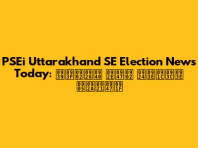 PSEi Uttarakhand SE Election News Today: हिंदी में ताज़ा अपडेट