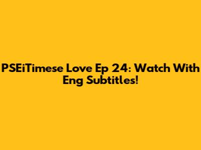 PSEiTimese Love Ep 24: Watch With Eng Subtitles!