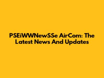 PSEiWWNewSSe AirCom: The Latest News And Updates