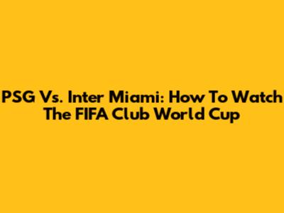 PSG Vs. Inter Miami: How To Watch The FIFA Club World Cup