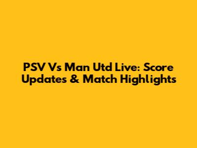 PSV Vs Man Utd Live: Score Updates & Match Highlights