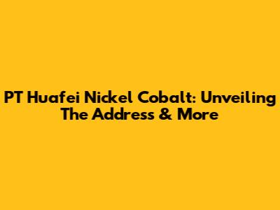 PT Huafei Nickel Cobalt: Unveiling The Address & More