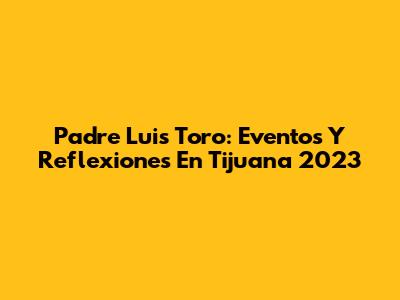Padre Luis Toro: Eventos Y Reflexiones En Tijuana 2023