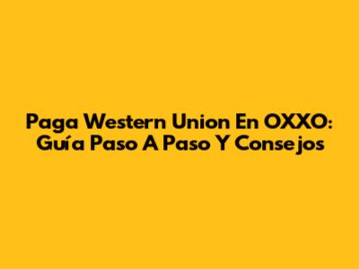 Paga Western Union En OXXO: Guía Paso A Paso Y Consejos