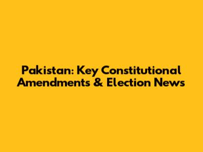 Pakistan: Key Constitutional Amendments & Election News