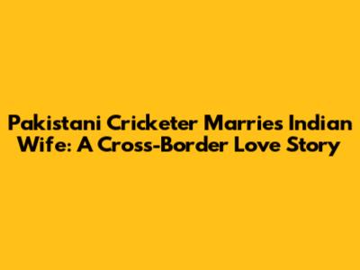 Pakistani Cricketer Marries Indian Wife: A Cross-Border Love Story