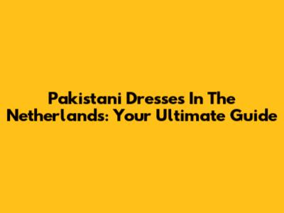 Pakistani Dresses In The Netherlands: Your Ultimate Guide