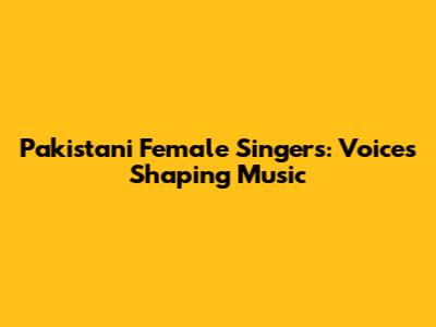 Pakistani Female Singers: Voices Shaping Music