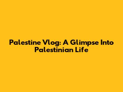 Palestine Vlog: A Glimpse Into Palestinian Life