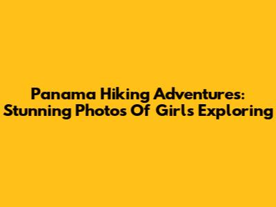 Panama Hiking Adventures: Stunning Photos Of Girls Exploring