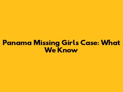 Panama Missing Girls Case: What We Know