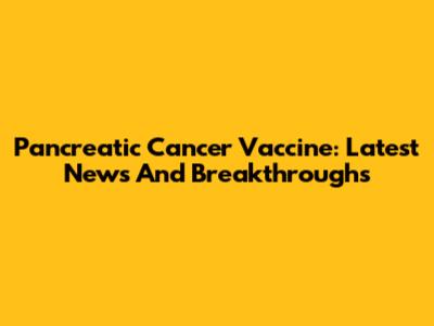 Pancreatic Cancer Vaccine: Latest News And Breakthroughs
