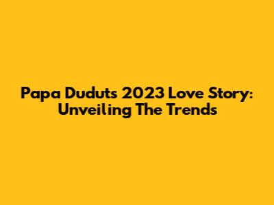 Papa Dudut's 2023 Love Story: Unveiling The Trends