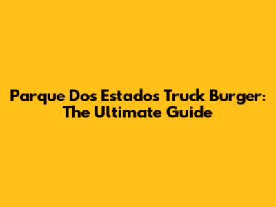 Parque Dos Estados Truck Burger: The Ultimate Guide