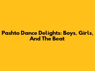 Pashto Dance Delights: Boys, Girls, And The Beat