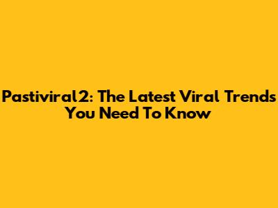 Pastiviral2: The Latest Viral Trends You Need To Know