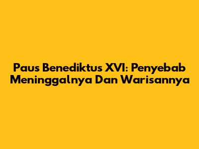 Paus Benediktus XVI: Penyebab Meninggalnya Dan Warisannya