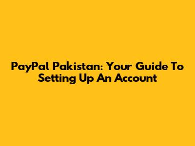 PayPal Pakistan: Your Guide To Setting Up An Account