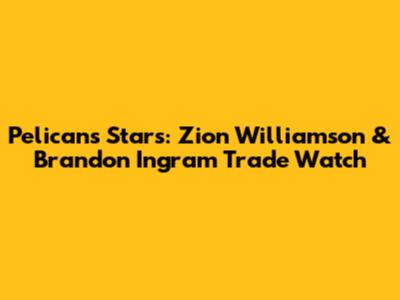 Pelicans Stars: Zion Williamson & Brandon Ingram Trade Watch