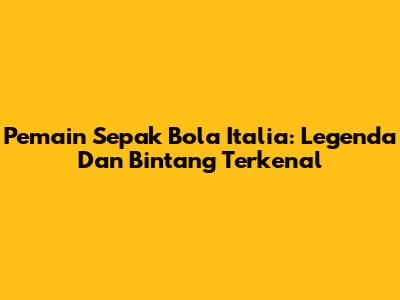 Pemain Sepak Bola Italia: Legenda Dan Bintang Terkenal