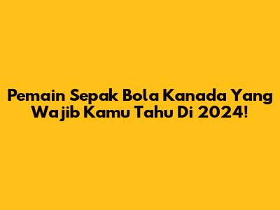 Pemain Sepak Bola Kanada Yang Wajib Kamu Tahu Di 2024!