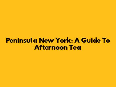 Peninsula New York: A Guide To Afternoon Tea