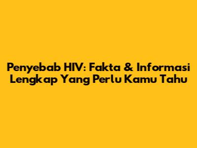 Penyebab HIV: Fakta & Informasi Lengkap Yang Perlu Kamu Tahu