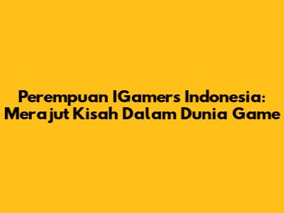 Perempuan IGamers Indonesia: Merajut Kisah Dalam Dunia Game