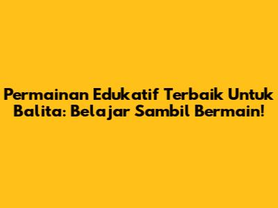 Permainan Edukatif Terbaik Untuk Balita: Belajar Sambil Bermain!