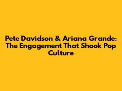 Pete Davidson & Ariana Grande: The Engagement That Shook Pop Culture