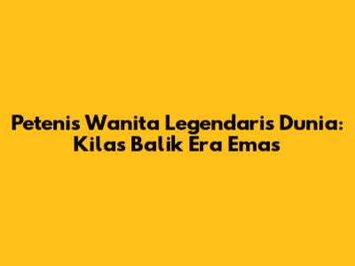 Petenis Wanita Legendaris Dunia: Kilas Balik Era Emas
