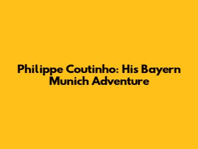 Philippe Coutinho: His Bayern Munich Adventure