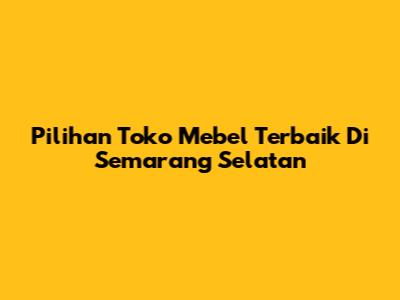 Pilihan Toko Mebel Terbaik Di Semarang Selatan