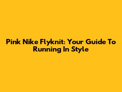 Pink Nike Flyknit: Your Guide To Running In Style