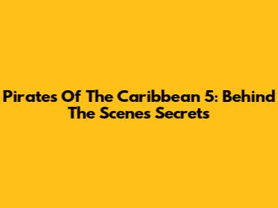 Pirates Of The Caribbean 5: Behind The Scenes Secrets