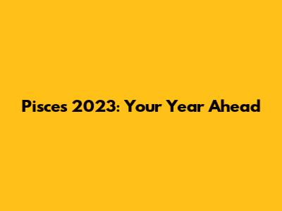 Pisces 2023: Your Year Ahead