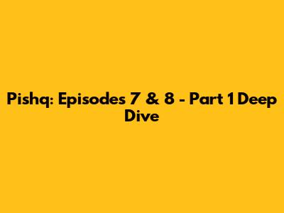 Pishq: Episodes 7 & 8 - Part 1 Deep Dive